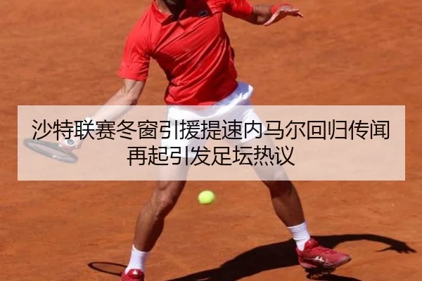 沙特联赛冬窗引援提速内马尔回归传闻再起引发足坛热议