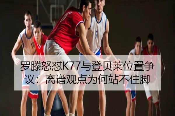 罗滕怒怼K77与登贝莱位置争议：离谱观点为何站不住脚